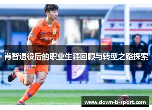 肖智退役后的职业生涯回顾与转型之路探索 肖智退役后的职业生涯回顾与转型之路探索