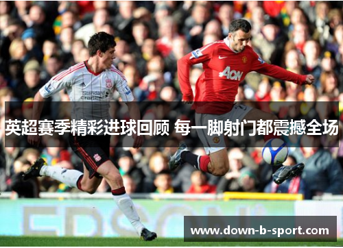 英超赛季精彩进球回顾 每一脚射门都震撼全场