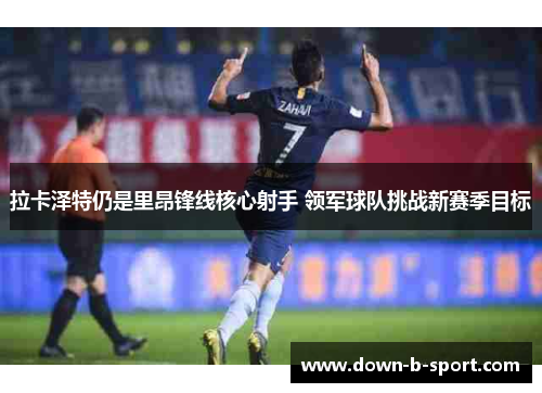 拉卡泽特仍是里昂锋线核心射手 领军球队挑战新赛季目标 拉卡泽特仍是里昂锋线核心射手 领军球队挑战新赛季目标