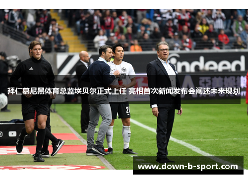 拜仁慕尼黑体育总监埃贝尔正式上任 亮相首次新闻发布会阐述未来规划