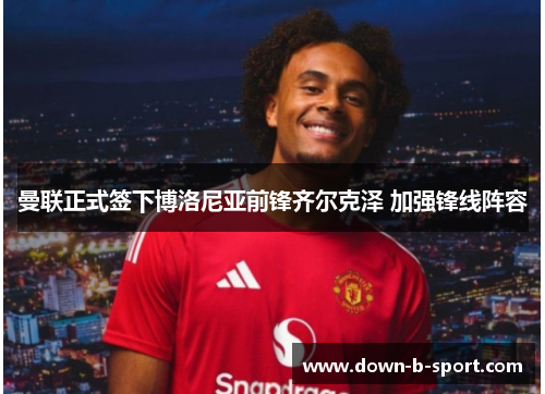 曼联正式签下博洛尼亚前锋齐尔克泽 加强锋线阵容 曼联正式签下博洛尼亚前锋齐尔克泽 加强锋线阵容