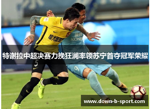 特谢拉中超决赛力挽狂澜率领苏宁首夺冠军荣耀