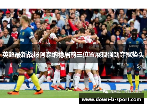 英超最新战报阿森纳稳居前三位置展现强劲夺冠势头 英超最新战报阿森纳稳居前三位置展现强劲夺冠势头