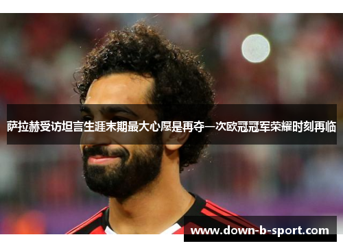 萨拉赫受访坦言生涯末期最大心愿是再夺一次欧冠冠军荣耀时刻再临