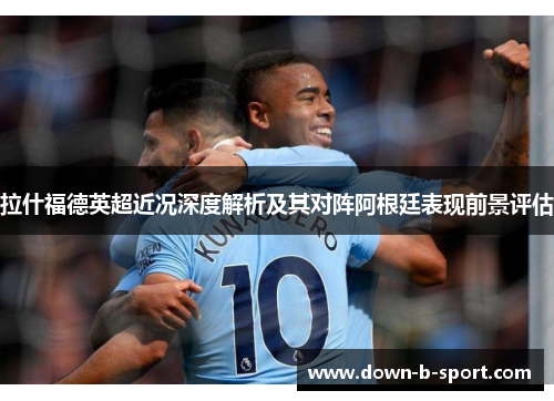 拉什福德英超近况深度解析及其对阵阿根廷表现前景评估